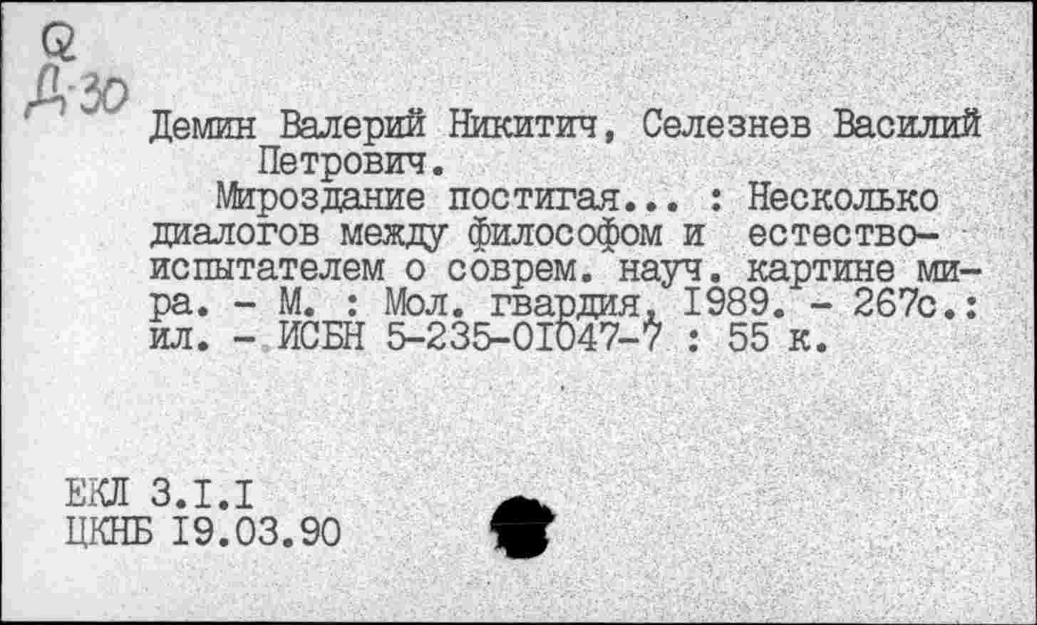 ﻿Демин Валерий Никитич, Селезнев Василий Петрович.
Мироздание постигая... : Несколько диалогов между философом и естествоиспытателем о соврем, науч, картине мира. - М. : Мол. гвардия, 1989. - 267с.: ил. - ИСБН 5-235-01047-7 : 55 к.
ЕКЛ 3.1.1
ЦКНБ 19.03.90